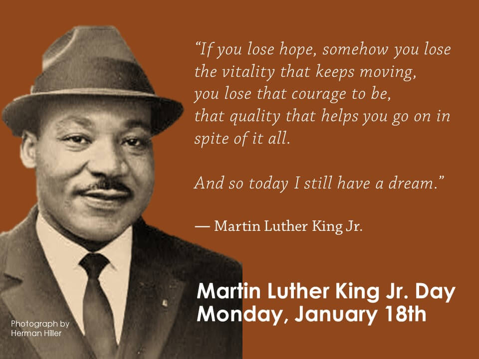 “If you lose hope, somehow you lose the vitality that keeps moving, you lose that courage to be, that quality that helps you go on in spite of it all. And so today I still have a dream.” ― Martin Luther King Jr.
