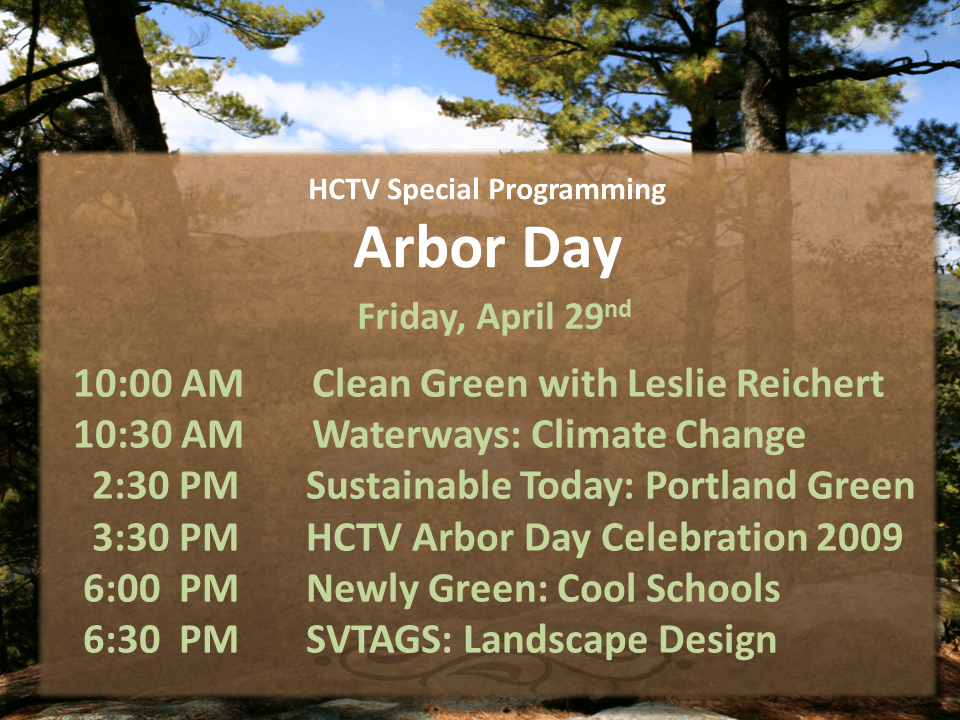 10:00 AM Clean Green with Leslie Reichert 10:30 AM Waterways: Climate Change 2:30 PM Sustainable Today: Portland Green 3:30 PM HCTV Arbor Day Celebration 2009 6:00 PM Newly Green: Cool Schools 6:30 PM SVTAGS: Landscape Design